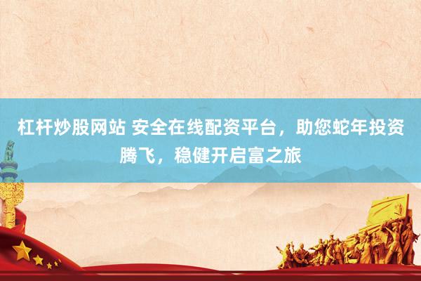 杠杆炒股网站 安全在线配资平台，助您蛇年投资腾飞，稳健开启富之旅
