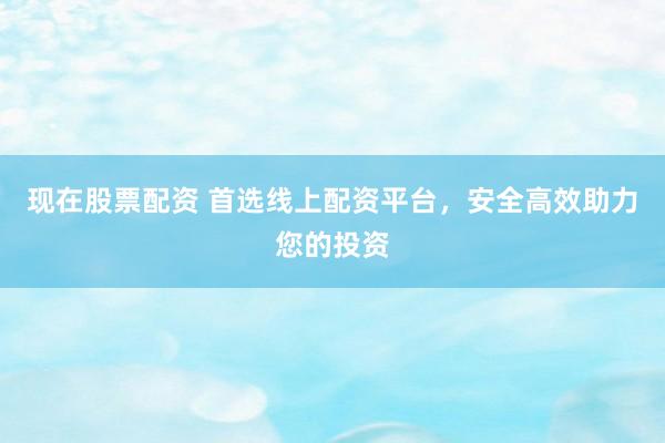 现在股票配资 首选线上配资平台，安全高效助力您的投资