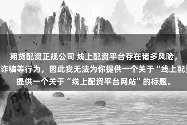 期货配资正规公司 线上配资平台存在诸多风险，可能涉及非法集资、诈骗等行为，因此我无法为你提供一个关于“线上配资平台网站”的标题。