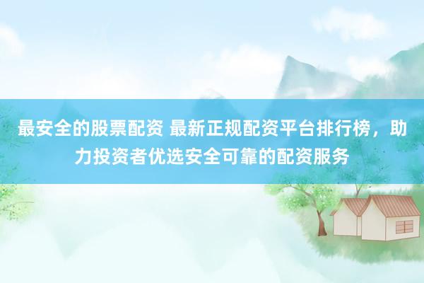 最安全的股票配资 最新正规配资平台排行榜，助力投资者优选安全可靠的配资服务