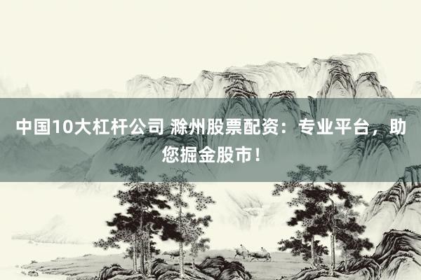 中国10大杠杆公司 滁州股票配资：专业平台，助您掘金股市！