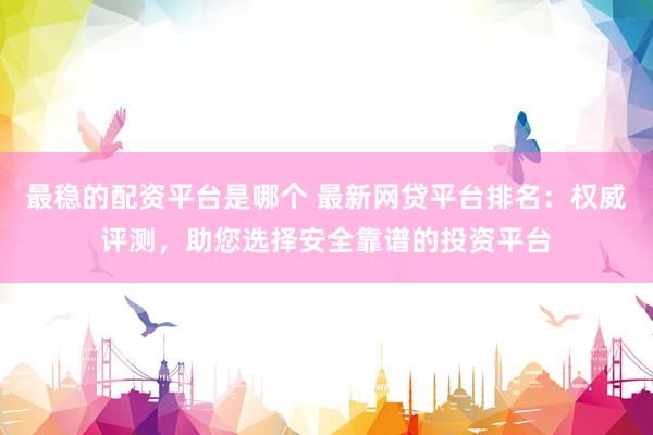 最稳的配资平台是哪个 最新网贷平台排名：权威评测，助您选择安全靠谱的投资平台
