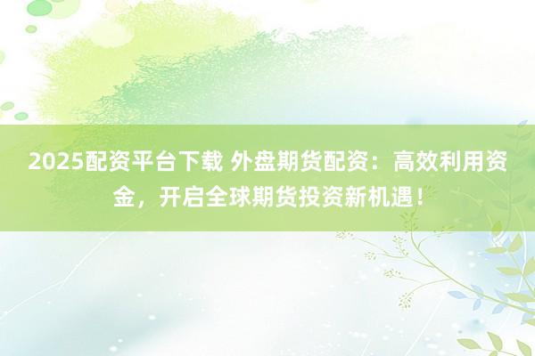 2025配资平台下载 外盘期货配资：高效利用资金，开启全球期货投资新机遇！