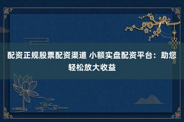 配资正规股票配资渠道 小额实盘配资平台：助您轻松放大收益