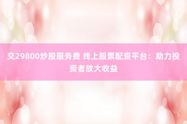 交29800炒股服务费 线上股票配资平台：助力投资者放大收益