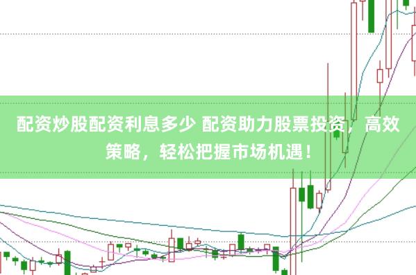 配资炒股配资利息多少 配资助力股票投资，高效策略，轻松把握市场机遇！