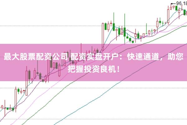 最大股票配资公司 配资实盘开户：快速通道，助您把握投资良机！