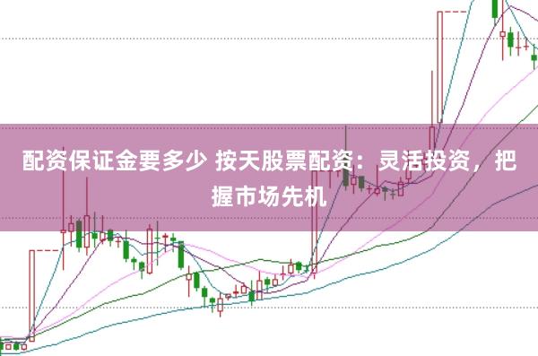 配资保证金要多少 按天股票配资：灵活投资，把握市场先机