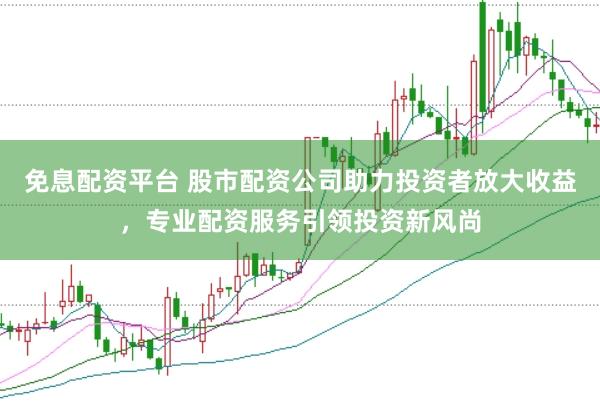 免息配资平台 股市配资公司助力投资者放大收益，专业配资服务引领投资新风尚
