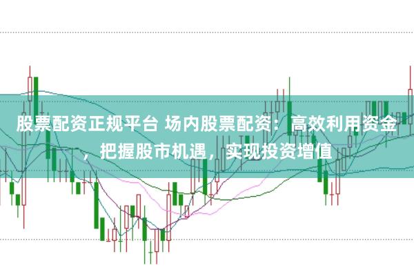 股票配资正规平台 场内股票配资：高效利用资金，把握股市机遇，实现投资增值