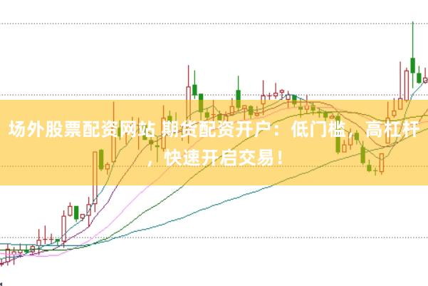 场外股票配资网站 期货配资开户：低门槛，高杠杆，快速开启交易！