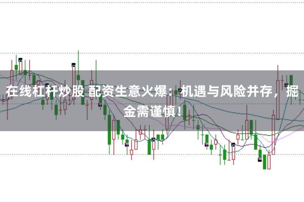 在线杠杆炒股 配资生意火爆：机遇与风险并存，掘金需谨慎！