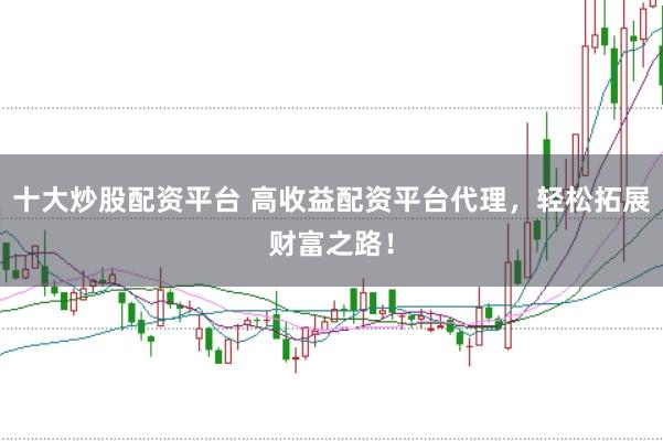 十大炒股配资平台 高收益配资平台代理，轻松拓展财富之路！