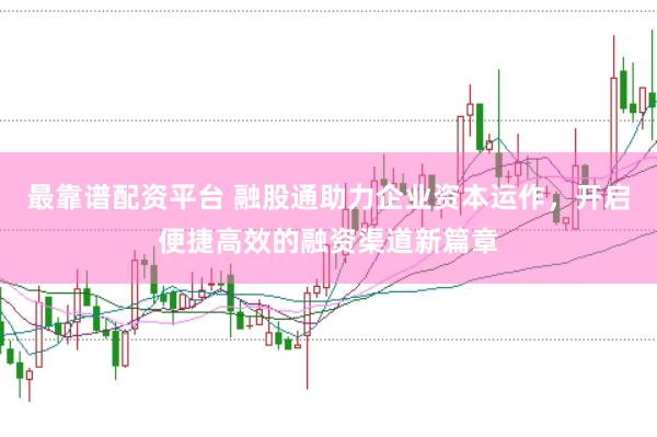 最靠谱配资平台 融股通助力企业资本运作，开启便捷高效的融资渠道新篇章
