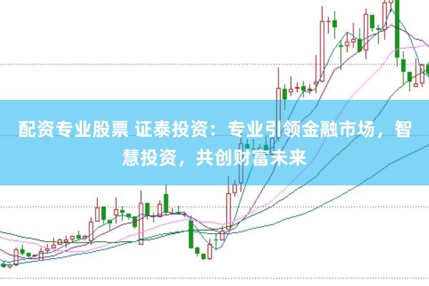 配资专业股票 证泰投资：专业引领金融市场，智慧投资，共创财富未来
