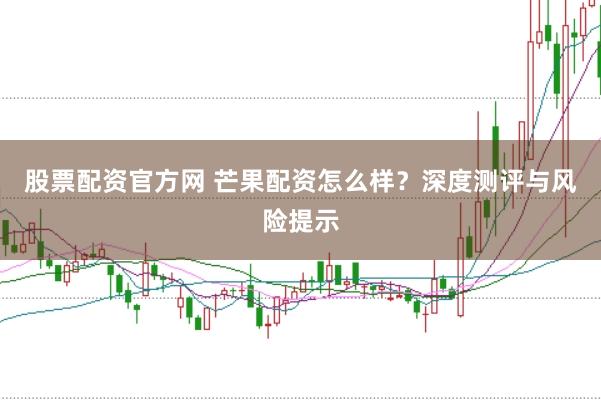 股票配资官方网 芒果配资怎么样？深度测评与风险提示