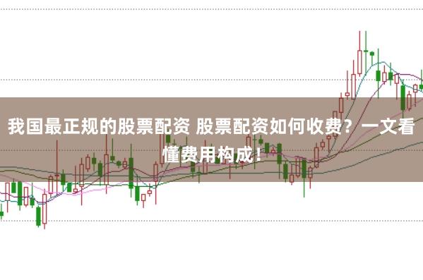 我国最正规的股票配资 股票配资如何收费？一文看懂费用构成！