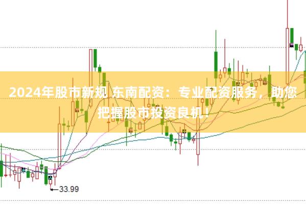 2024年股市新规 东南配资：专业配资服务，助您把握股市投资良机！