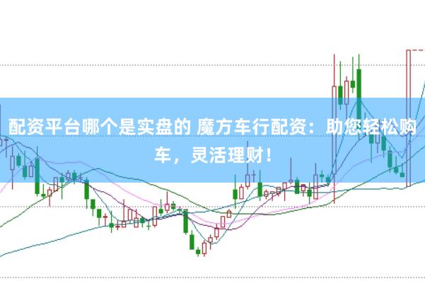 配资平台哪个是实盘的 魔方车行配资：助您轻松购车，灵活理财！