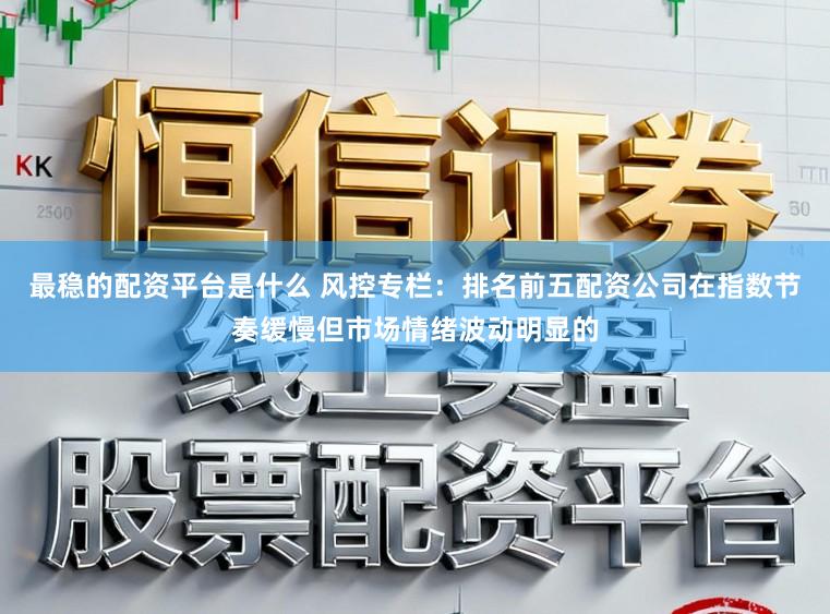 最稳的配资平台是什么 风控专栏：排名前五配资公司在指数节奏缓慢但市场情绪波动明显的