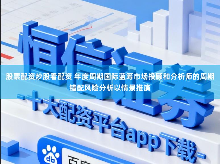 股票配资炒股看配资 年度周期国际蓝筹市场投顾和分析师的周期错配风险分析以情景推演