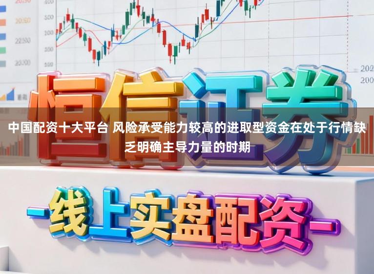中国配资十大平台 风险承受能力较高的进取型资金在处于行情缺乏明确主导力量的时期