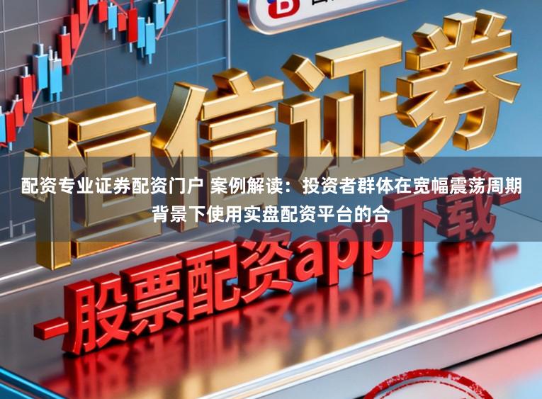 配资专业证券配资门户 案例解读：投资者群体在宽幅震荡周期背景下使用实盘配资平台的合