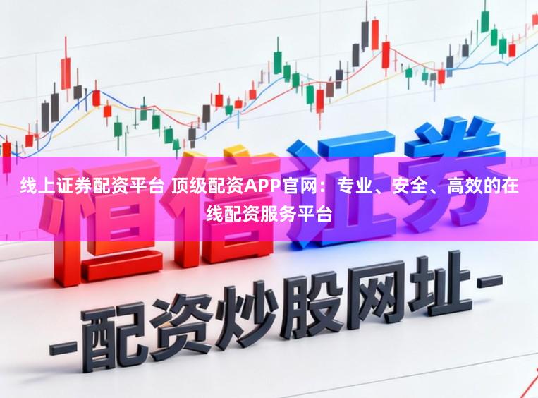 线上证券配资平台 顶级配资APP官网：专业、安全、高效的在线配资服务平台