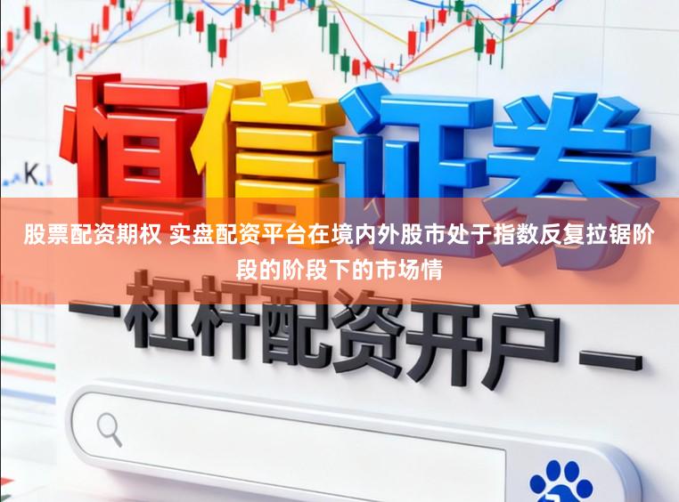 股票配资期权 实盘配资平台在境内外股市处于指数反复拉锯阶段的阶段下的市场情