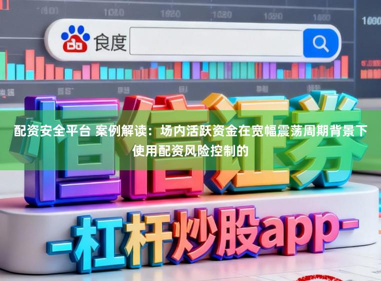配资安全平台 案例解读：场内活跃资金在宽幅震荡周期背景下使用配资风险控制的