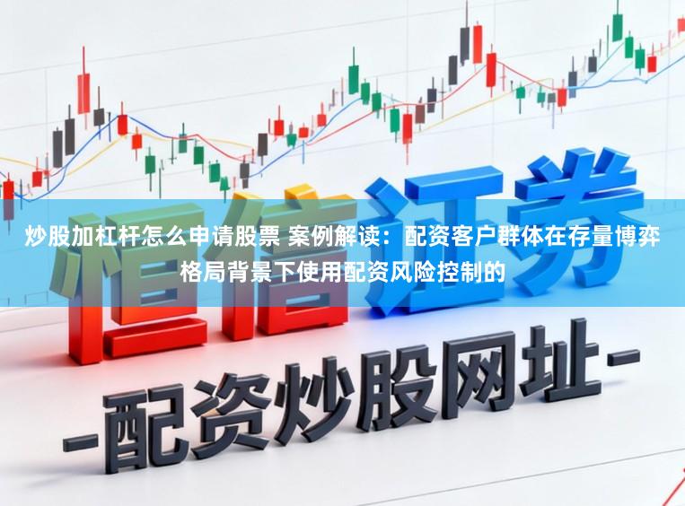 炒股加杠杆怎么申请股票 案例解读：配资客户群体在存量博弈格局背景下使用配资风险控制的