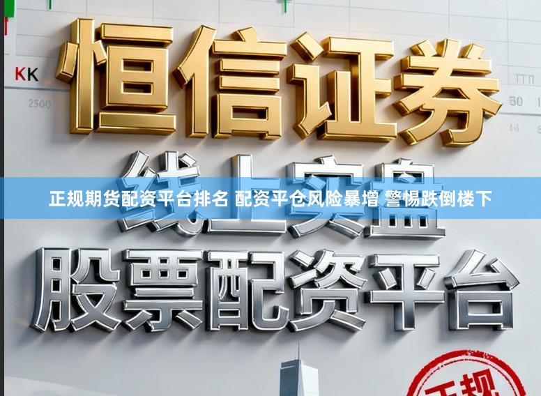 正规期货配资平台排名 配资平仓风险暴增 警惕跌倒楼下