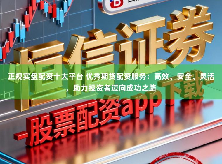 正规实盘配资十大平台 优秀期货配资服务：高效、安全、灵活，助力投资者迈向成功之路
