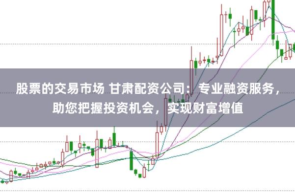 股票的交易市场 甘肃配资公司:专业融资服务,助您把握投资机会,实现财富增值